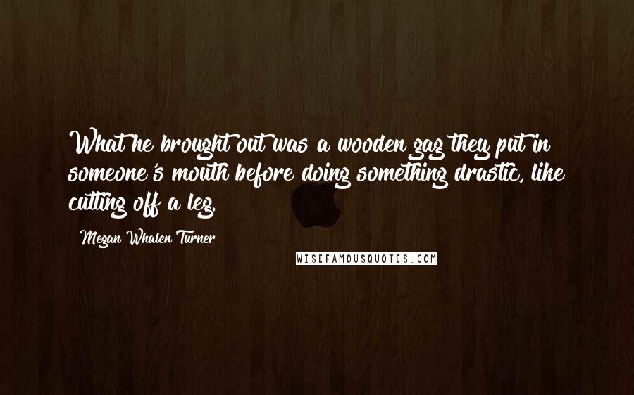 Megan Whalen Turner Quotes: What he brought out was a wooden gag they put in someone's mouth before doing something drastic, like cutting off a leg.
