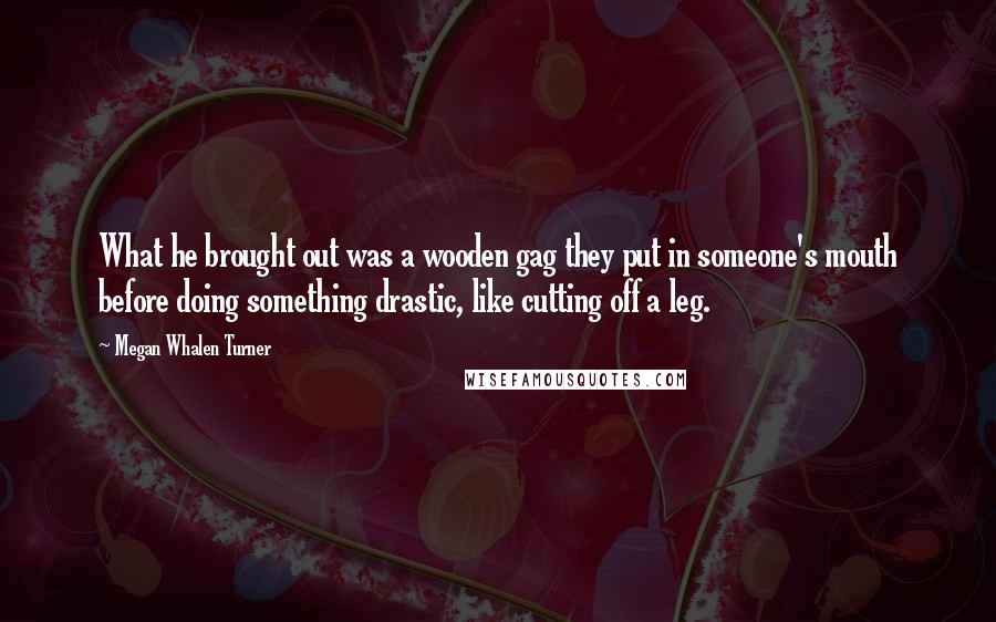 Megan Whalen Turner Quotes: What he brought out was a wooden gag they put in someone's mouth before doing something drastic, like cutting off a leg.