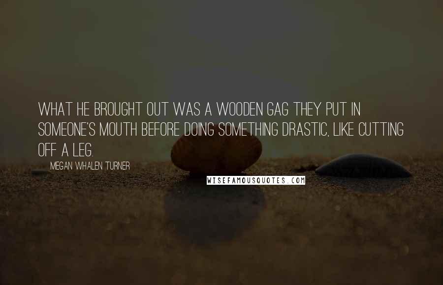 Megan Whalen Turner Quotes: What he brought out was a wooden gag they put in someone's mouth before doing something drastic, like cutting off a leg.