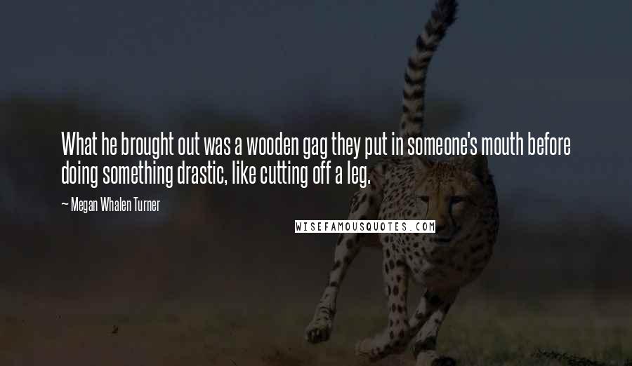 Megan Whalen Turner Quotes: What he brought out was a wooden gag they put in someone's mouth before doing something drastic, like cutting off a leg.