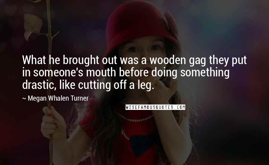 Megan Whalen Turner Quotes: What he brought out was a wooden gag they put in someone's mouth before doing something drastic, like cutting off a leg.
