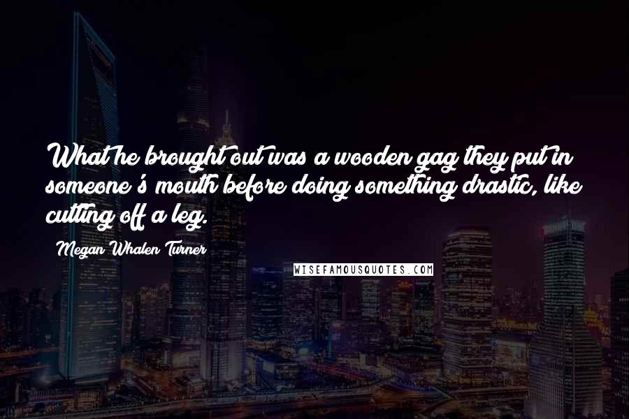 Megan Whalen Turner Quotes: What he brought out was a wooden gag they put in someone's mouth before doing something drastic, like cutting off a leg.