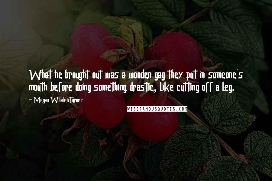 Megan Whalen Turner Quotes: What he brought out was a wooden gag they put in someone's mouth before doing something drastic, like cutting off a leg.