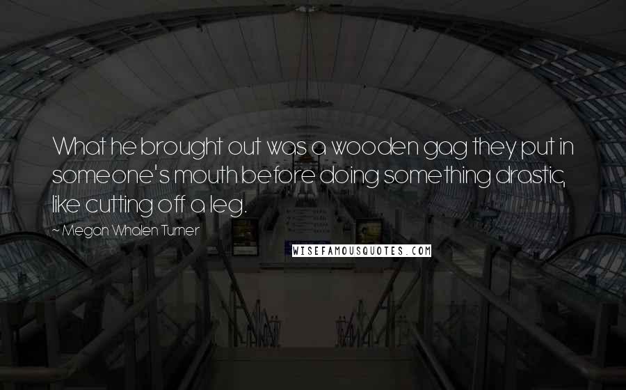 Megan Whalen Turner Quotes: What he brought out was a wooden gag they put in someone's mouth before doing something drastic, like cutting off a leg.