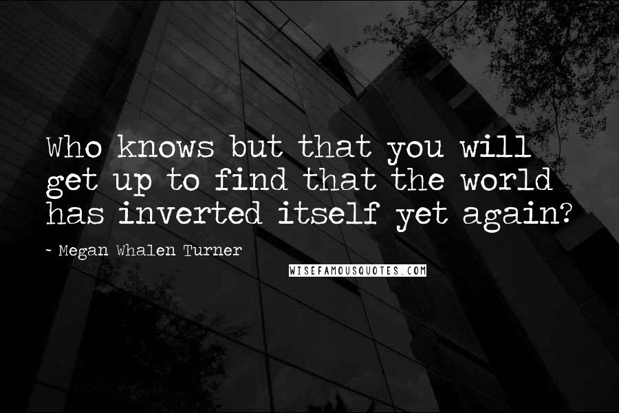 Megan Whalen Turner Quotes: Who knows but that you will get up to find that the world has inverted itself yet again?