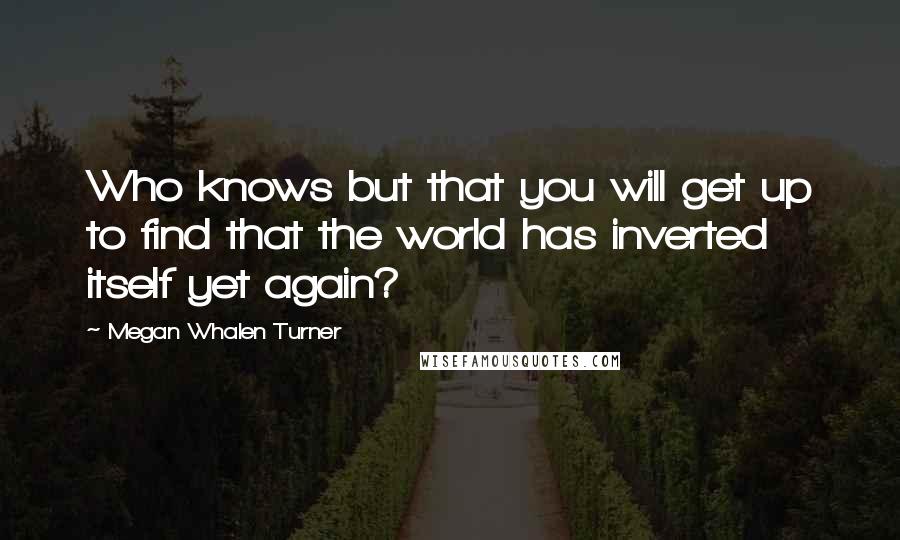 Megan Whalen Turner Quotes: Who knows but that you will get up to find that the world has inverted itself yet again?