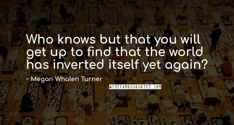 Megan Whalen Turner Quotes: Who knows but that you will get up to find that the world has inverted itself yet again?