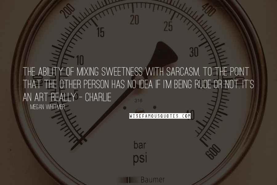 Megan Whitmer Quotes: The ability of mixing sweetness with sarcasm, to the point that the other person has no idea if I'm being rude or not. It's an art really - charlie