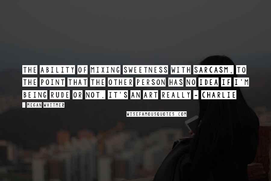 Megan Whitmer Quotes: The ability of mixing sweetness with sarcasm, to the point that the other person has no idea if I'm being rude or not. It's an art really - charlie