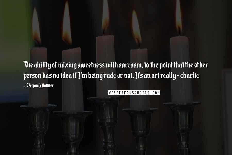 Megan Whitmer Quotes: The ability of mixing sweetness with sarcasm, to the point that the other person has no idea if I'm being rude or not. It's an art really - charlie