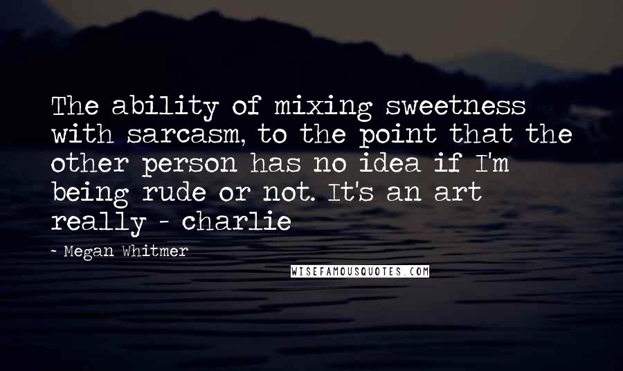 Megan Whitmer Quotes: The ability of mixing sweetness with sarcasm, to the point that the other person has no idea if I'm being rude or not. It's an art really - charlie