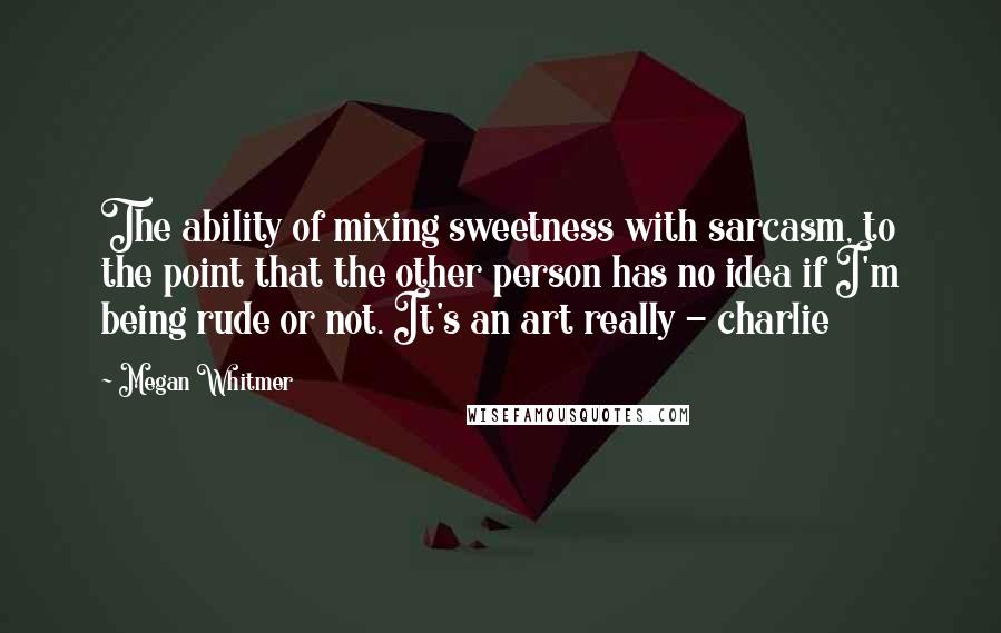 Megan Whitmer Quotes: The ability of mixing sweetness with sarcasm, to the point that the other person has no idea if I'm being rude or not. It's an art really - charlie