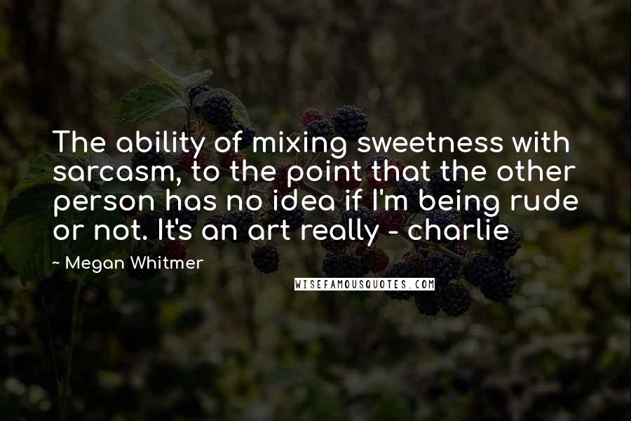 Megan Whitmer Quotes: The ability of mixing sweetness with sarcasm, to the point that the other person has no idea if I'm being rude or not. It's an art really - charlie