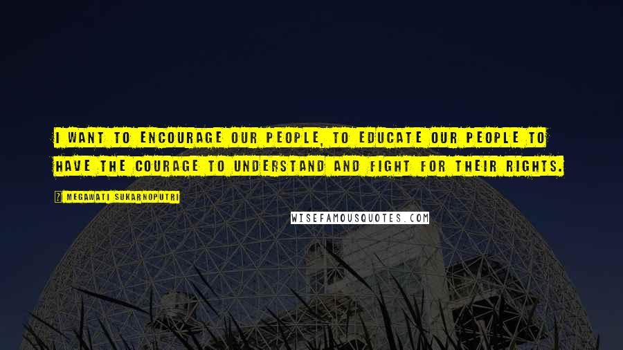Megawati Sukarnoputri Quotes: I want to encourage our people, to educate our people to have the courage to understand and fight for their rights.