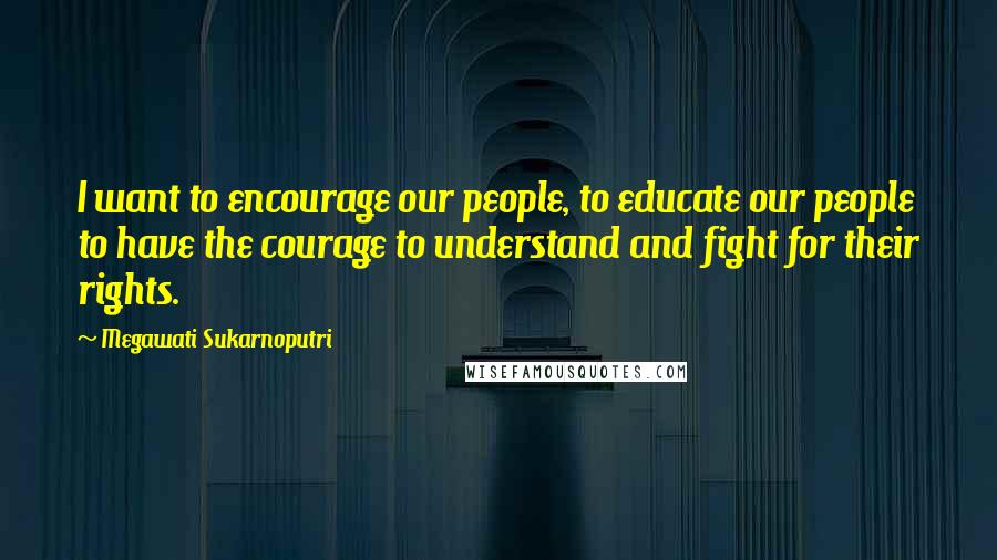 Megawati Sukarnoputri Quotes: I want to encourage our people, to educate our people to have the courage to understand and fight for their rights.