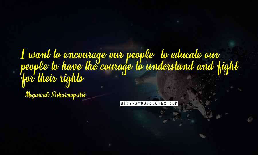 Megawati Sukarnoputri Quotes: I want to encourage our people, to educate our people to have the courage to understand and fight for their rights.