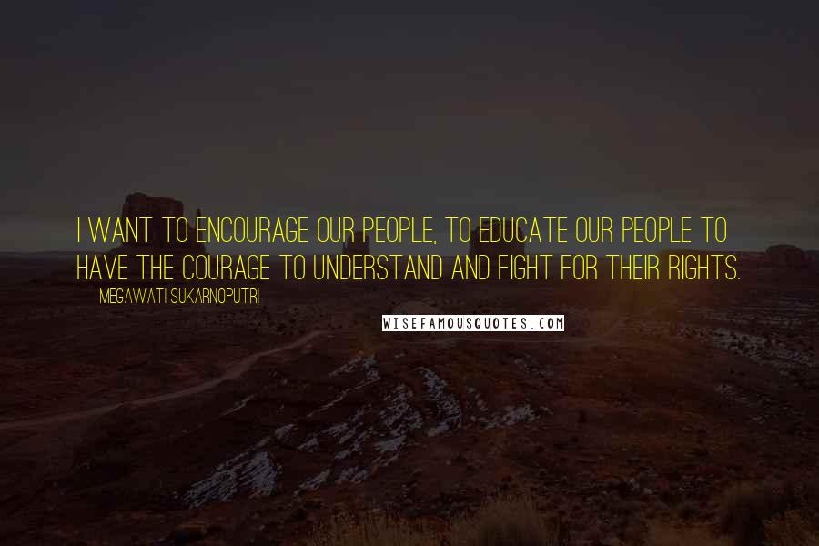 Megawati Sukarnoputri Quotes: I want to encourage our people, to educate our people to have the courage to understand and fight for their rights.