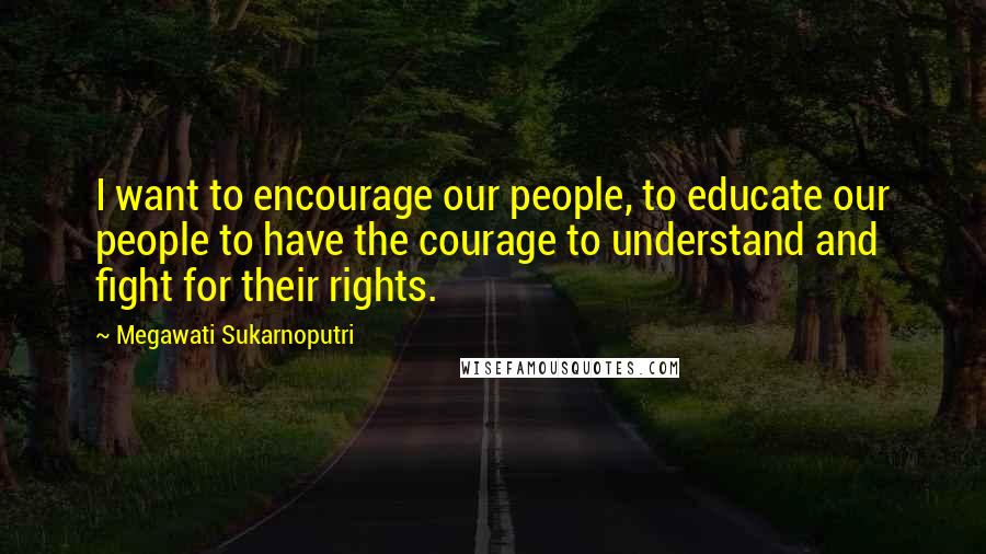 Megawati Sukarnoputri Quotes: I want to encourage our people, to educate our people to have the courage to understand and fight for their rights.