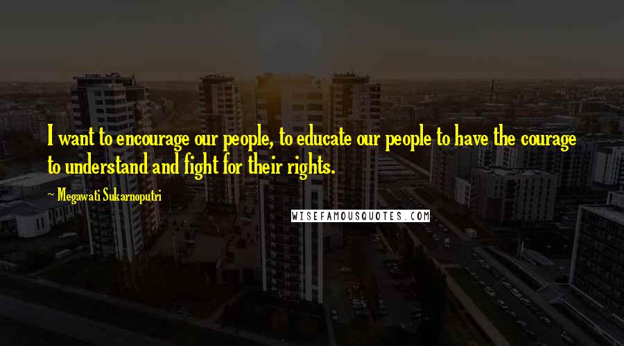 Megawati Sukarnoputri Quotes: I want to encourage our people, to educate our people to have the courage to understand and fight for their rights.