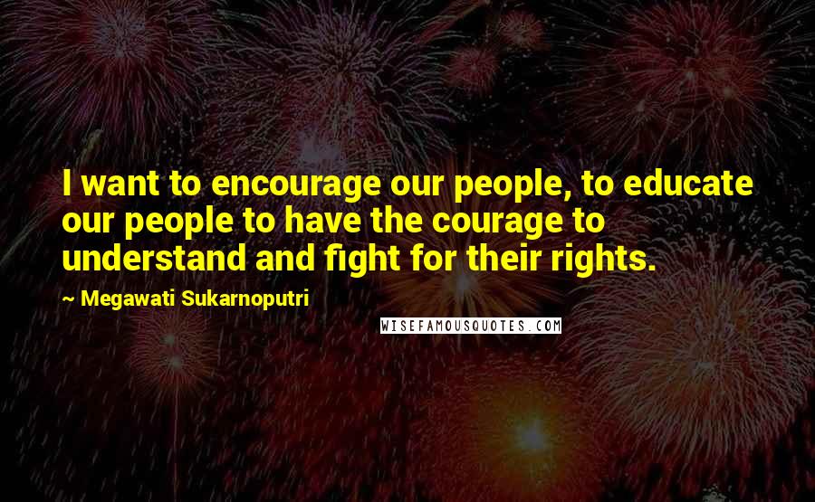 Megawati Sukarnoputri Quotes: I want to encourage our people, to educate our people to have the courage to understand and fight for their rights.