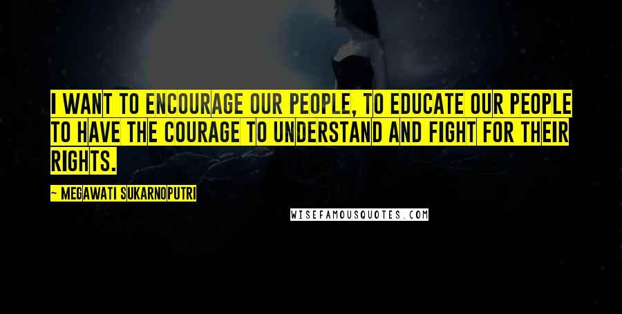 Megawati Sukarnoputri Quotes: I want to encourage our people, to educate our people to have the courage to understand and fight for their rights.