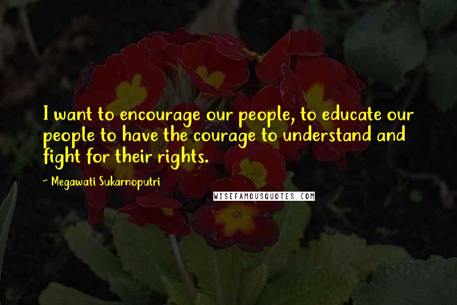 Megawati Sukarnoputri Quotes: I want to encourage our people, to educate our people to have the courage to understand and fight for their rights.