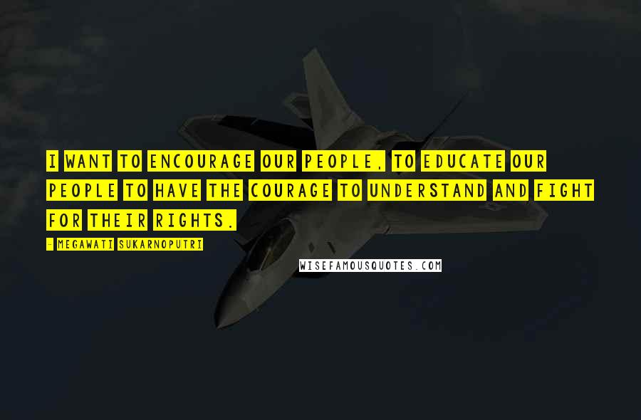 Megawati Sukarnoputri Quotes: I want to encourage our people, to educate our people to have the courage to understand and fight for their rights.