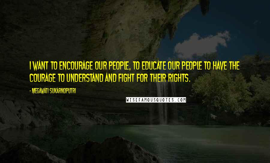 Megawati Sukarnoputri Quotes: I want to encourage our people, to educate our people to have the courage to understand and fight for their rights.