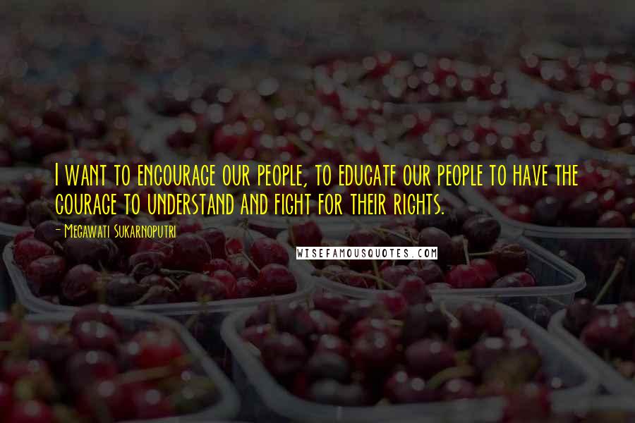 Megawati Sukarnoputri Quotes: I want to encourage our people, to educate our people to have the courage to understand and fight for their rights.