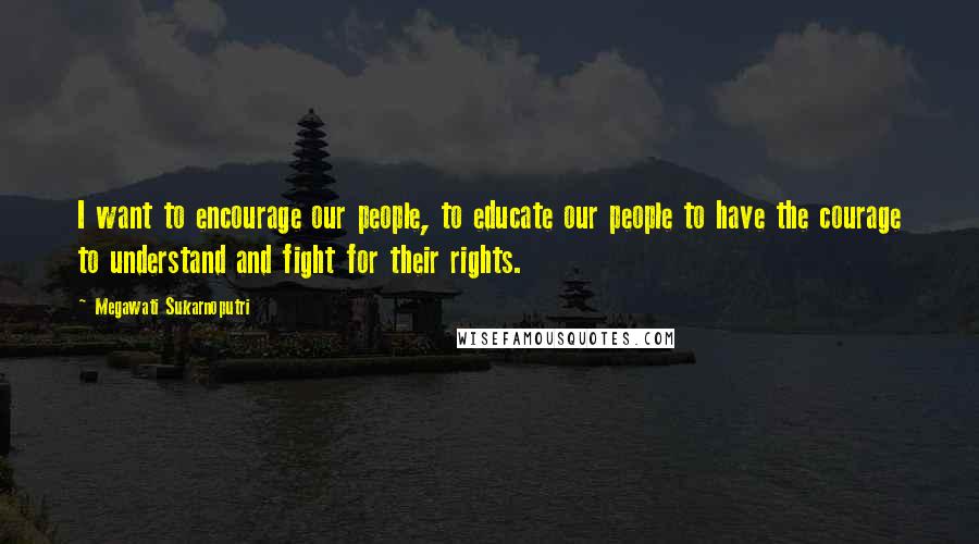 Megawati Sukarnoputri Quotes: I want to encourage our people, to educate our people to have the courage to understand and fight for their rights.