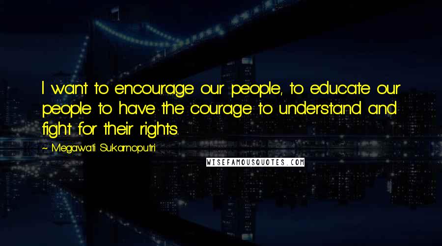 Megawati Sukarnoputri Quotes: I want to encourage our people, to educate our people to have the courage to understand and fight for their rights.