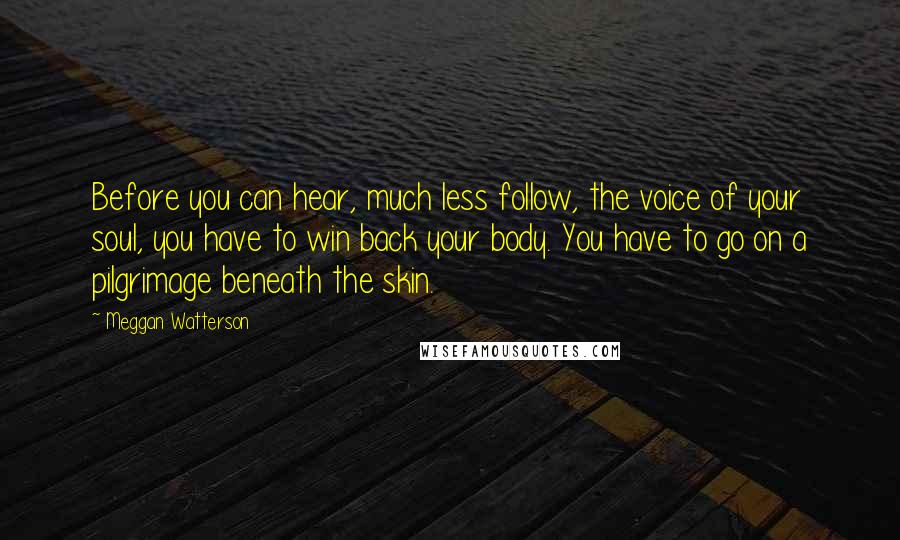 Meggan Watterson Quotes: Before you can hear, much less follow, the voice of your soul, you have to win back your body. You have to go on a pilgrimage beneath the skin.