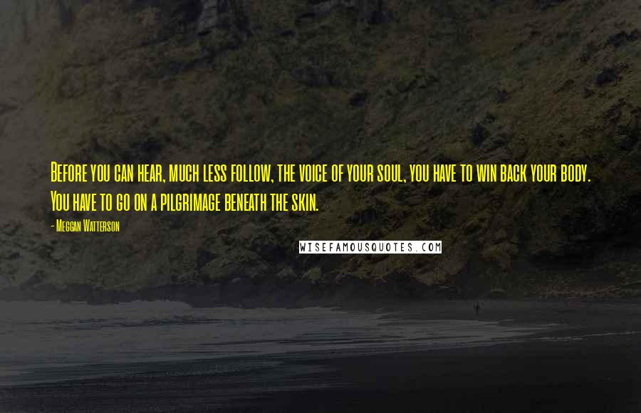 Meggan Watterson Quotes: Before you can hear, much less follow, the voice of your soul, you have to win back your body. You have to go on a pilgrimage beneath the skin.