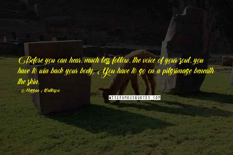 Meggan Watterson Quotes: Before you can hear, much less follow, the voice of your soul, you have to win back your body. You have to go on a pilgrimage beneath the skin.