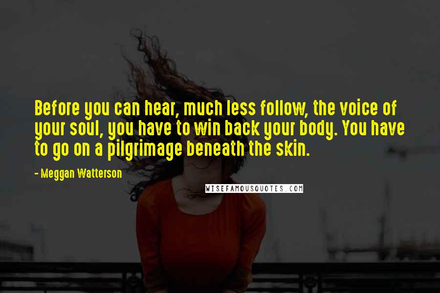 Meggan Watterson Quotes: Before you can hear, much less follow, the voice of your soul, you have to win back your body. You have to go on a pilgrimage beneath the skin.