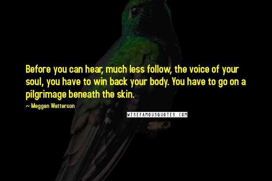 Meggan Watterson Quotes: Before you can hear, much less follow, the voice of your soul, you have to win back your body. You have to go on a pilgrimage beneath the skin.