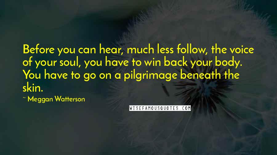 Meggan Watterson Quotes: Before you can hear, much less follow, the voice of your soul, you have to win back your body. You have to go on a pilgrimage beneath the skin.