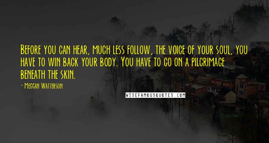 Meggan Watterson Quotes: Before you can hear, much less follow, the voice of your soul, you have to win back your body. You have to go on a pilgrimage beneath the skin.