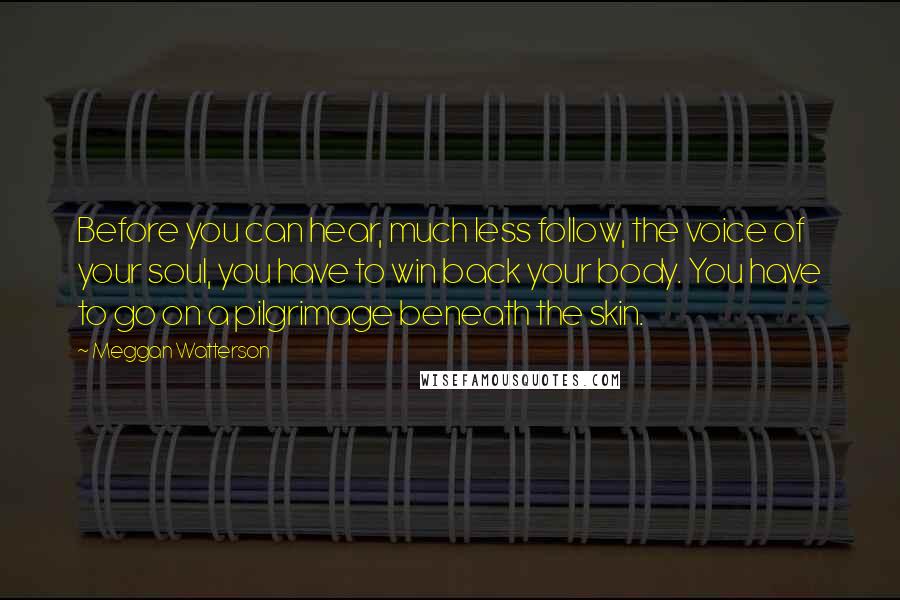 Meggan Watterson Quotes: Before you can hear, much less follow, the voice of your soul, you have to win back your body. You have to go on a pilgrimage beneath the skin.