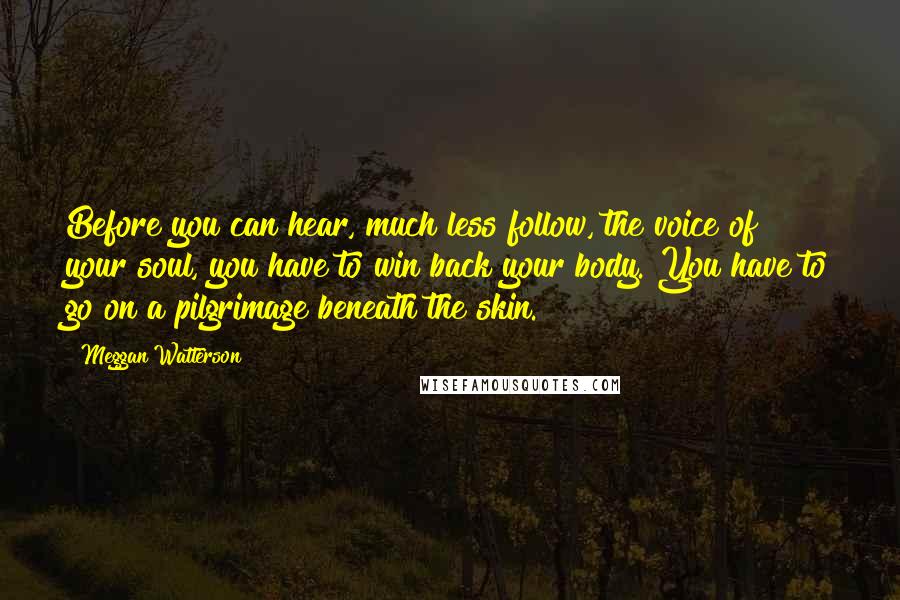 Meggan Watterson Quotes: Before you can hear, much less follow, the voice of your soul, you have to win back your body. You have to go on a pilgrimage beneath the skin.