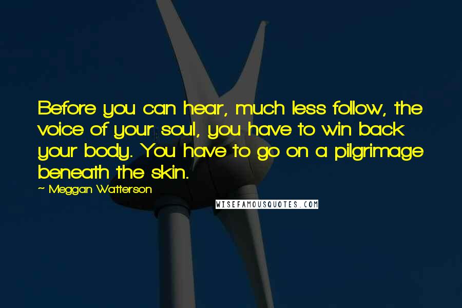 Meggan Watterson Quotes: Before you can hear, much less follow, the voice of your soul, you have to win back your body. You have to go on a pilgrimage beneath the skin.