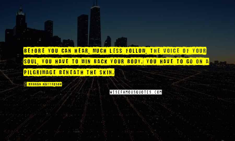 Meggan Watterson Quotes: Before you can hear, much less follow, the voice of your soul, you have to win back your body. You have to go on a pilgrimage beneath the skin.