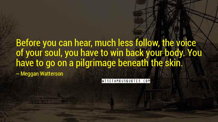 Meggan Watterson Quotes: Before you can hear, much less follow, the voice of your soul, you have to win back your body. You have to go on a pilgrimage beneath the skin.