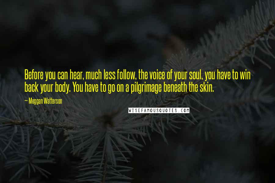 Meggan Watterson Quotes: Before you can hear, much less follow, the voice of your soul, you have to win back your body. You have to go on a pilgrimage beneath the skin.