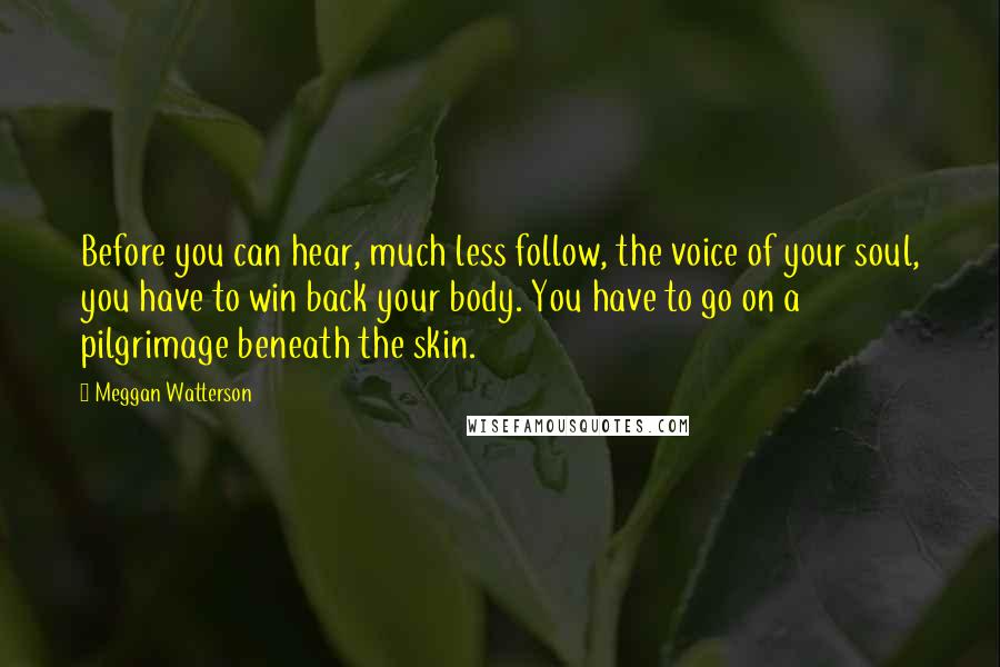 Meggan Watterson Quotes: Before you can hear, much less follow, the voice of your soul, you have to win back your body. You have to go on a pilgrimage beneath the skin.