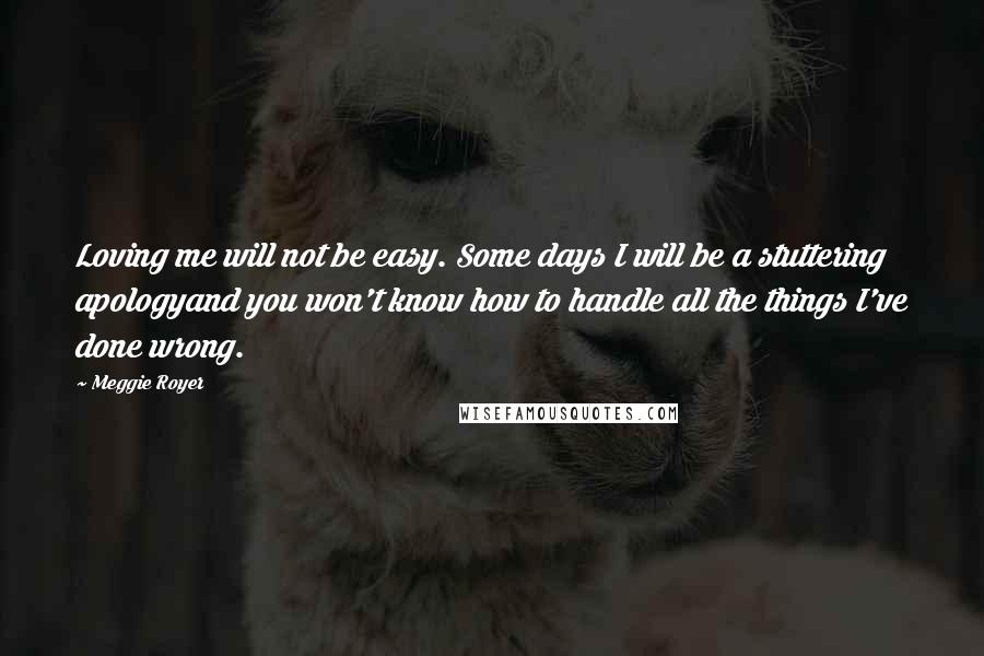 Meggie Royer Quotes: Loving me will not be easy. Some days I will be a stuttering apologyand you won't know how to handle all the things I've done wrong.