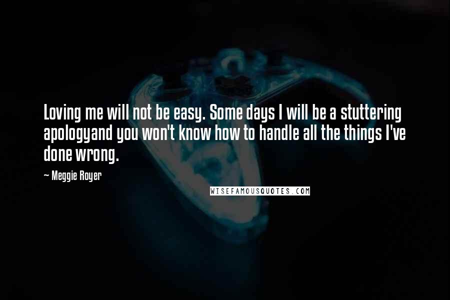 Meggie Royer Quotes: Loving me will not be easy. Some days I will be a stuttering apologyand you won't know how to handle all the things I've done wrong.