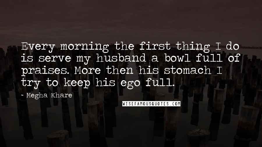 Megha Khare Quotes: Every morning the first thing I do is serve my husband a bowl full of praises. More then his stomach I try to keep his ego full.