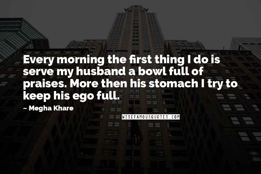 Megha Khare Quotes: Every morning the first thing I do is serve my husband a bowl full of praises. More then his stomach I try to keep his ego full.