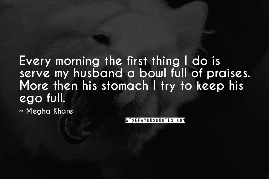 Megha Khare Quotes: Every morning the first thing I do is serve my husband a bowl full of praises. More then his stomach I try to keep his ego full.